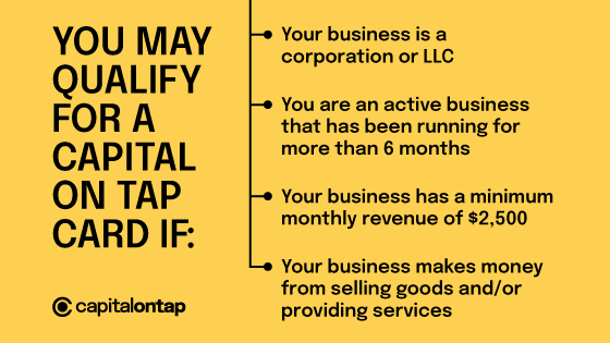 You may qualify for a Capital on Tap card if: your business is a corporation or LLC,  you are an active business that has been running for more than 6 months, your business has a minimum monthly revenue of $2,500, your business makes money from selling goods and/or services